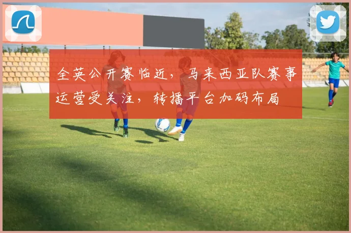 全英公开赛临近，马来西亚队赛事运营受关注，转播平台加码布局