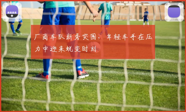 厂商车队新秀突围，年轻车手在压力中迎来蜕变时刻