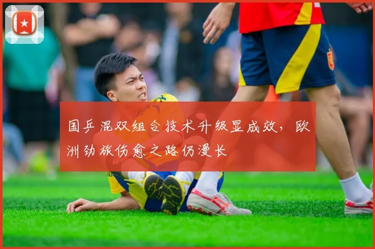 国乒混双组合技术升级显成效，欧洲劲旅伤愈之路仍漫长 - 天下足球网