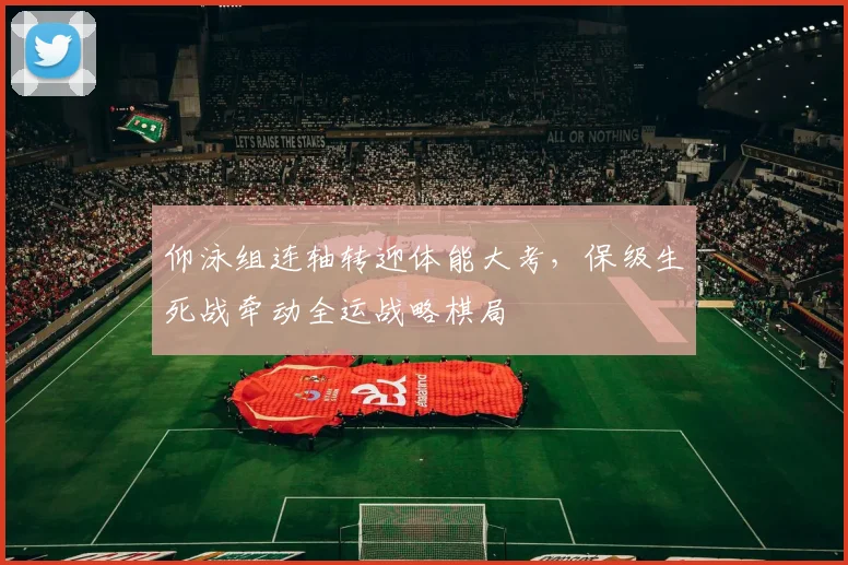 仰泳组连轴转迎体能大考,保级生死战牵动全运战略棋局
