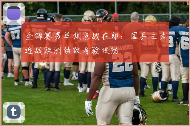 全锦赛男单焦点战在即，国乒主力迎战欧洲劲敌考验攻防