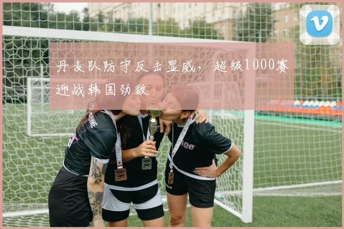 丹麦队防守反击显威,超级1000赛迎战韩国劲敌