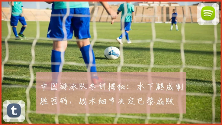 中国游泳队冬训揭秘:水下腿成制胜密码,战术细节决定巴黎成败
