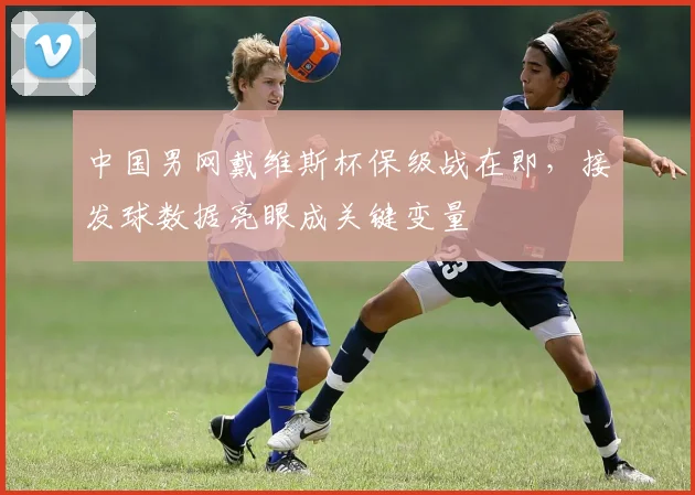 中国男网戴维斯杯保级战在即,接发球数据亮眼成关键变量