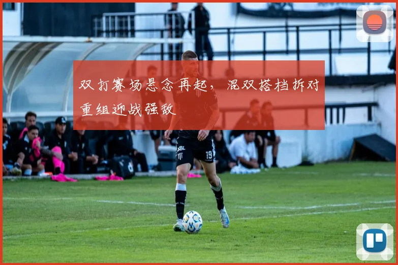 双打赛场悬念再起，混双搭档拆对重组迎战强敌 - 天下足球网