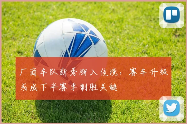 厂商车队新秀渐入佳境，赛车升级或成下半赛季制胜关键 - 天下足球网