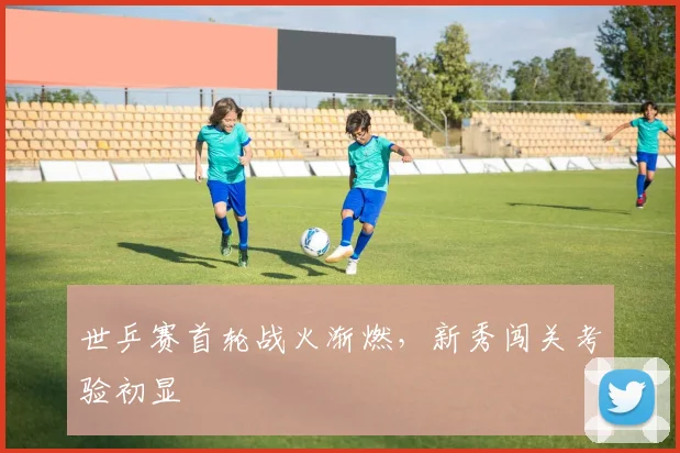 世乒赛首轮战火渐燃,新秀闯关考验初显