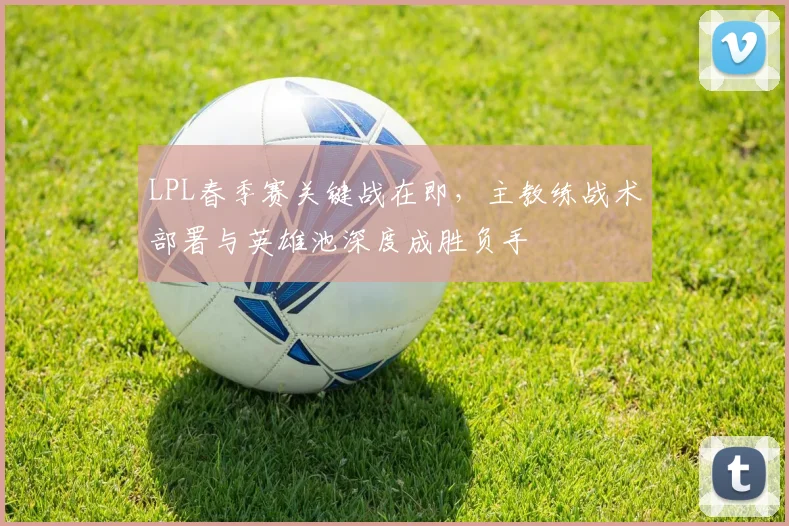 LPL春季赛关键战在即,主教练战术部署与英雄池深度成胜负手