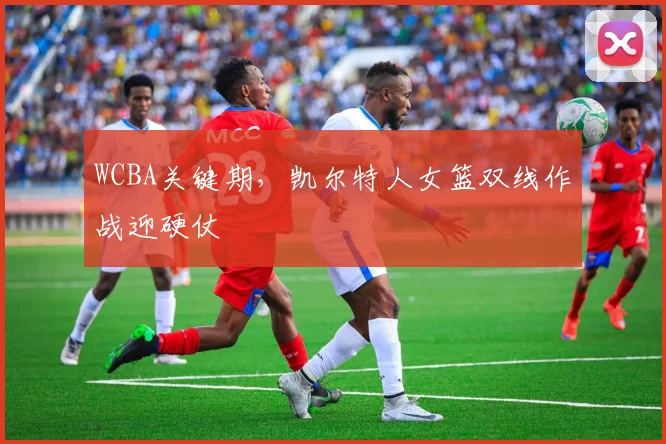 WCBA关键期,凯尔特人女篮双线作战迎硬仗
