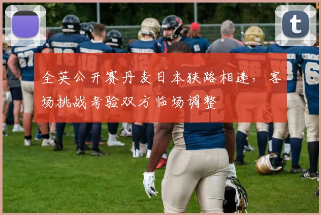 全英公开赛丹麦日本狭路相逢，客场挑战考验双方临场调整