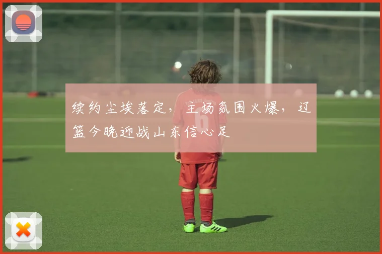 续约尘埃落定,主场氛围火爆,辽篮今晚迎战山东信心足