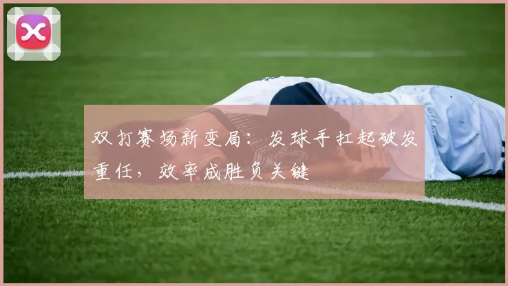 双打赛场新变局：发球手扛起破发重任，效率成胜负关键 - 天下足球网