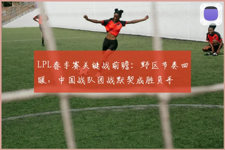 LPL春季赛关键战前瞻:野区节奏回暖,中国战队团战默契成胜负手