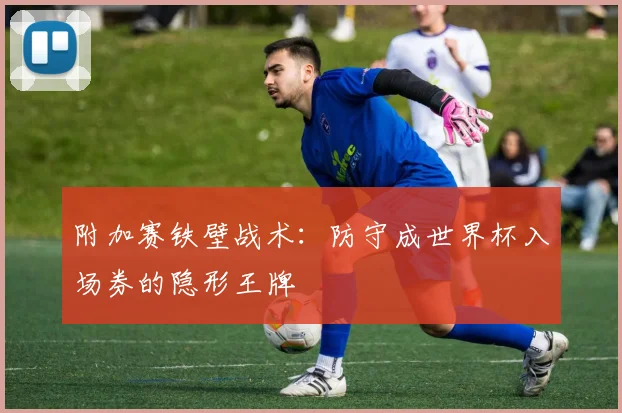 附加赛铁壁战术:防守成世界杯入场券的隐形王牌