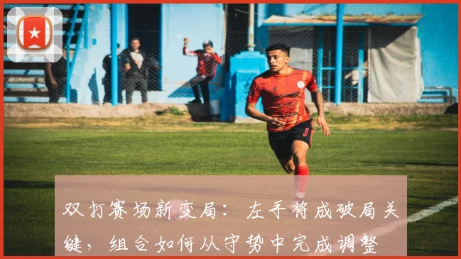双打赛场新变局：左手将成破局关键，组合如何从守势中完成调整 - 天下足球网