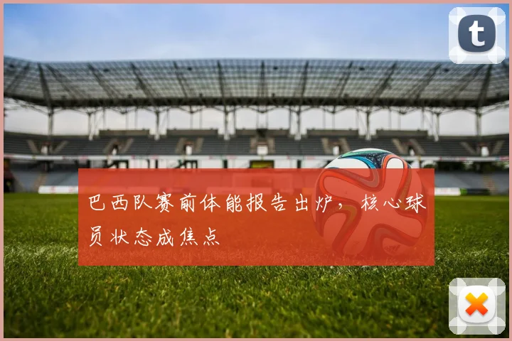 巴西队赛前体能报告出炉,核心球员状态成焦点