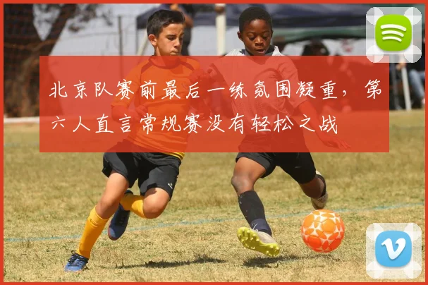 北京队赛前最后一练氛围凝重，第六人直言常规赛没有轻松之战 - 天下足球网