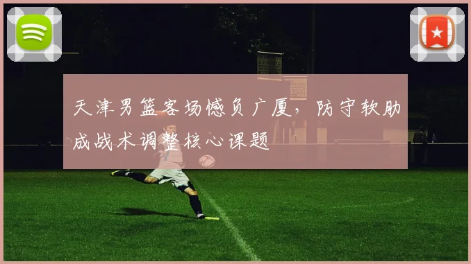 天津男篮客场憾负广厦,防守软肋成战术调整核心课题