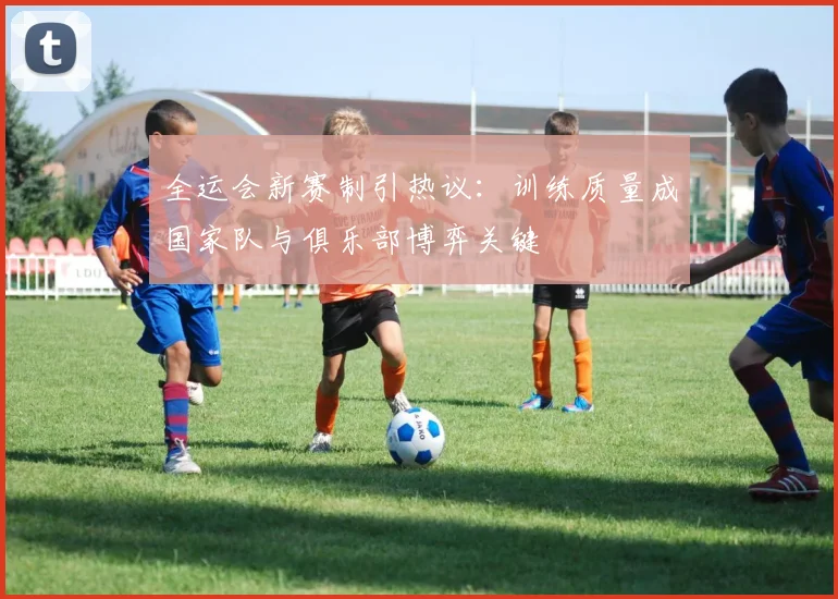 全运会新赛制引热议：训练质量成国家队与俱乐部博弈关键 - 天下足球网