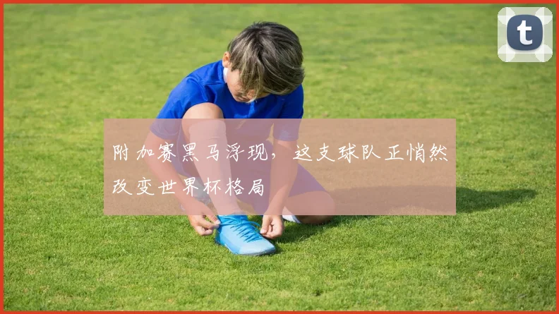 附加赛黑马浮现,这支球队正悄然改变世界杯格局