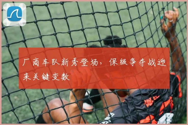 厂商车队新秀登场，保级争夺战迎来关键变数 - 天下足球网