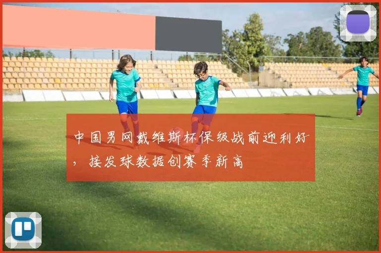 中国男网戴维斯杯保级战前迎利好,接发球数据创赛季新高