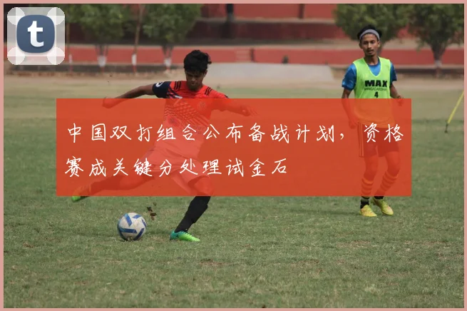 中国双打组合公布备战计划,资格赛成关键分处理试金石