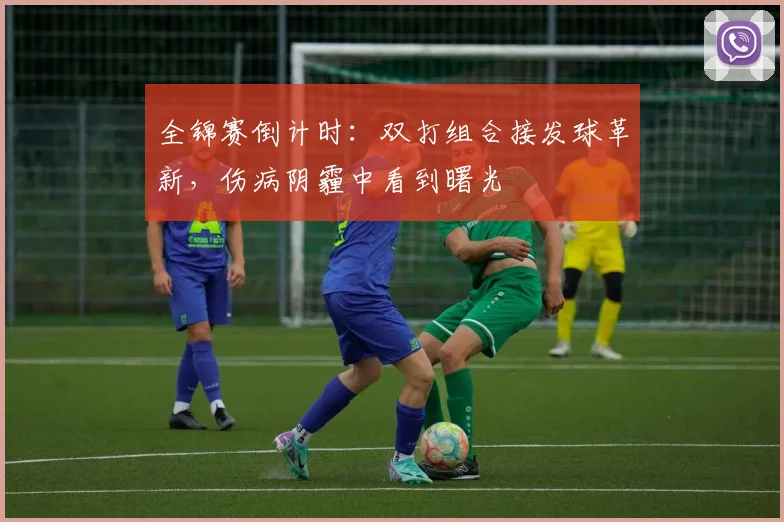 全锦赛倒计时：双打组合接发球革新，伤病阴霾中看到曙光 - 天下足球网