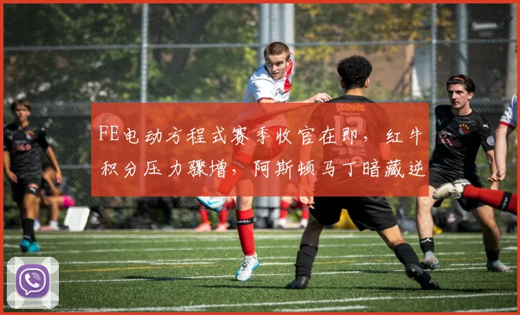 FE电动方程式赛季收官在即,红牛积分压力骤增,阿斯顿马丁暗藏逆袭杀机
