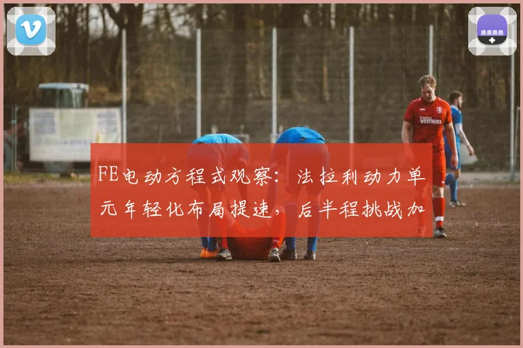 FE电动方程式观察:法拉利动力单元年轻化布局提速,后半程挑战加剧