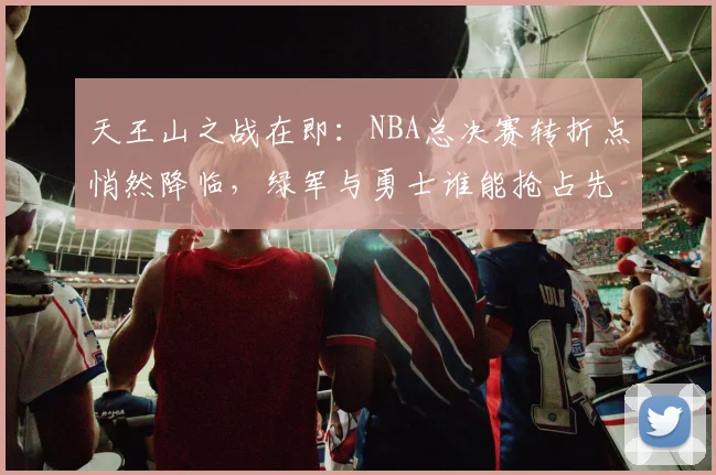 天王山之战在即：NBA总决赛转折点悄然降临，绿军与勇士谁能抢占先机