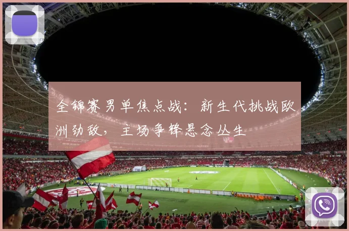 全锦赛男单焦点战:新生代挑战欧洲劲敌,主场争锋悬念丛生