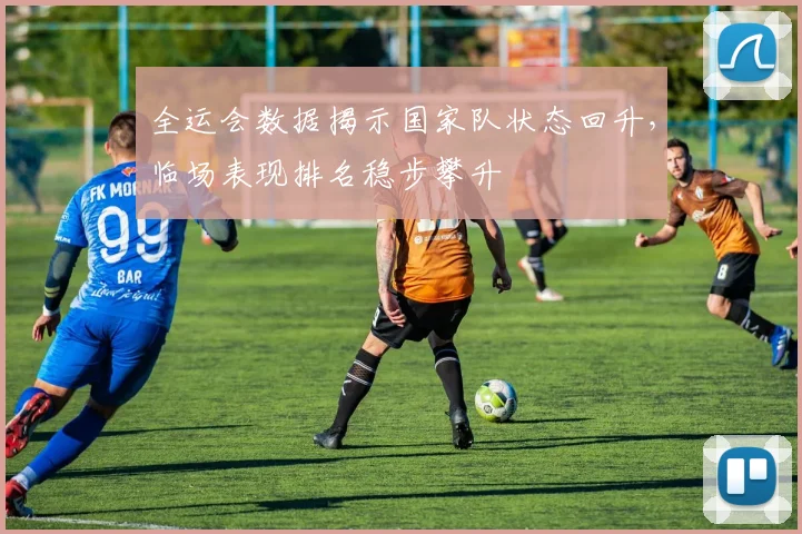 全运会数据揭示国家队状态回升，临场表现排名稳步攀升 - 天下足球网
