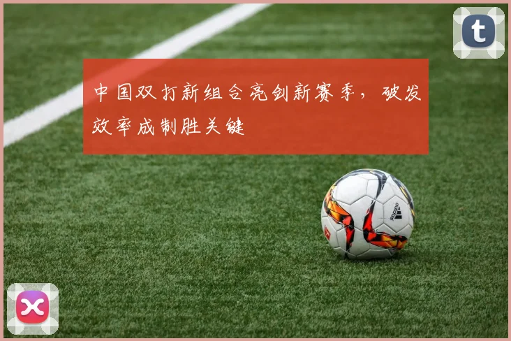中国双打新组合亮剑新赛季,破发效率成制胜关键