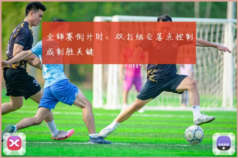全锦赛倒计时，双打组合落点控制成制胜关键 - 天下足球网