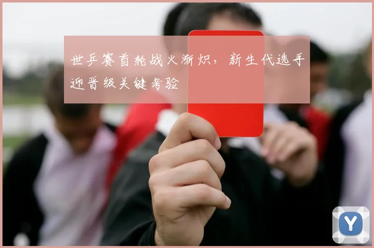 世乒赛首轮战火渐炽，新生代选手迎晋级关键考验