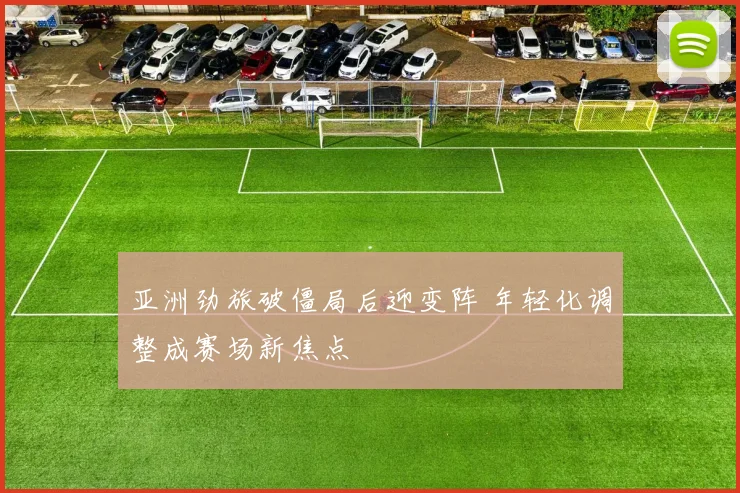 亚洲劲旅破僵局后迎变阵 年轻化调整成赛场新焦点