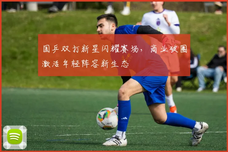 国乒双打新星闪耀赛场，商业破圈激活年轻阵容新生态 - 天下足球网