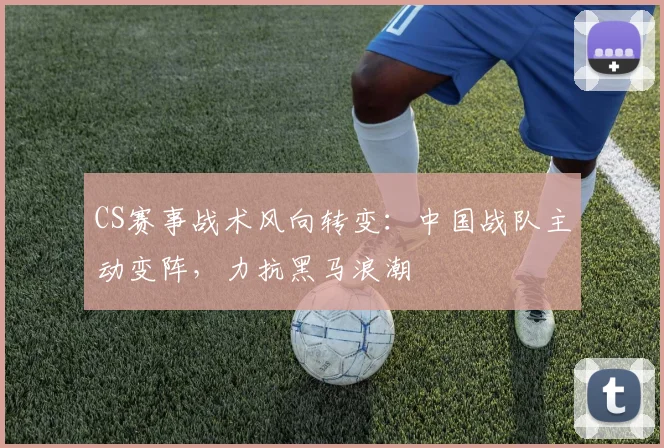CS赛事战术风向转变：中国战队主动变阵，力抗黑马浪潮