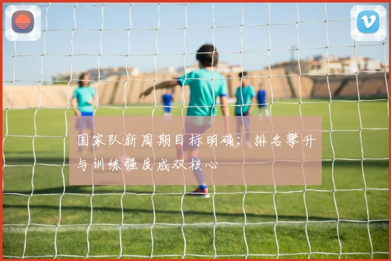 国家队新周期目标明确：排名攀升与训练强度成双核心 - 天下足球网