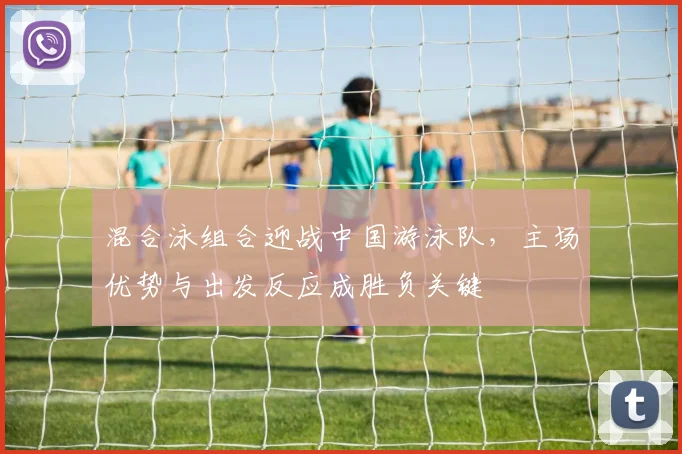 混合泳组合迎战中国游泳队,主场优势与出发反应成胜负关键