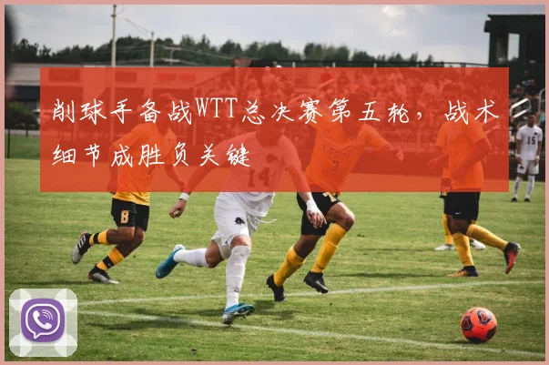 削球手备战WTT总决赛第五轮，战术细节成胜负关键 - 天下足球网