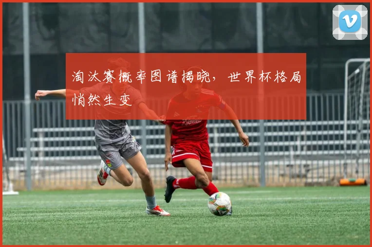 淘汰赛概率图谱揭晓,世界杯格局悄然生变