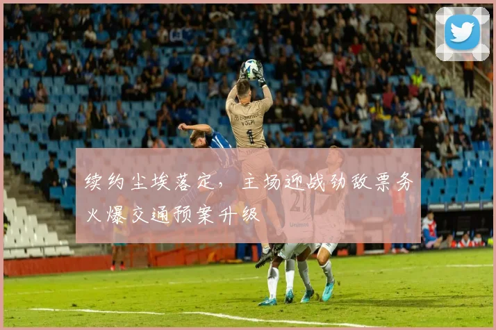 续约尘埃落定,主场迎战劲敌票务火爆交通预案升级