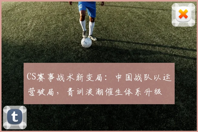 CS赛事战术新变局：中国战队以运营破局，青训浪潮催生体系升级
