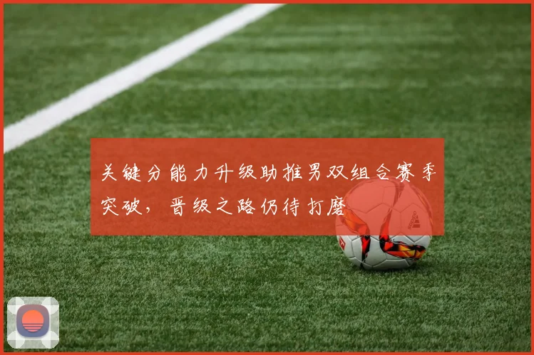 关键分能力升级助推男双组合赛季突破，晋级之路仍待打磨 - 天下足球网