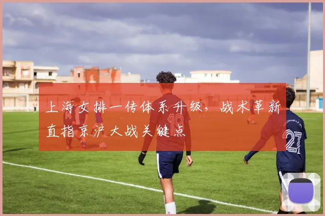 上海女排一传体系升级，战术革新直指京沪大战关键点