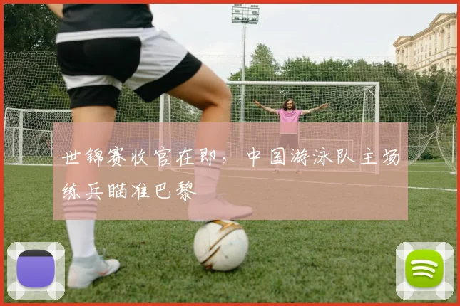 世锦赛收官在即，中国游泳队主场练兵瞄准巴黎