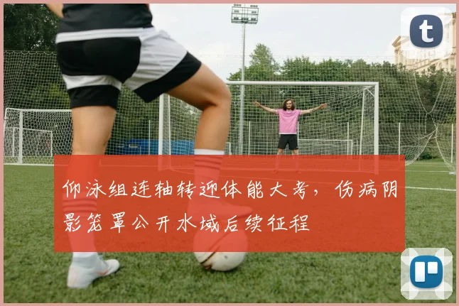 仰泳组连轴转迎体能大考,伤病阴影笼罩公开水域后续征程