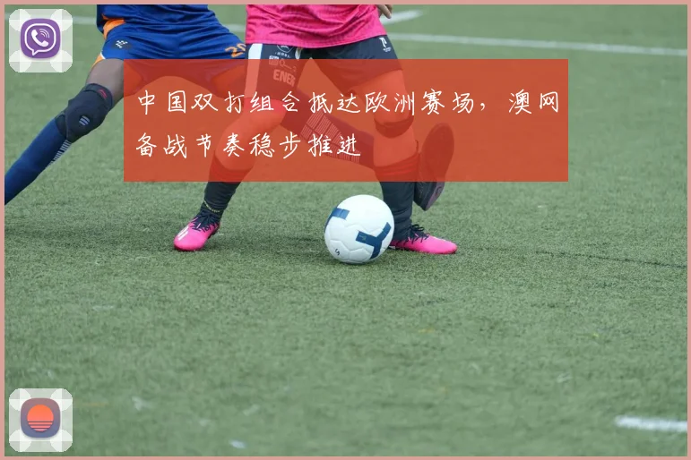 中国双打组合抵达欧洲赛场，澳网备战节奏稳步推进